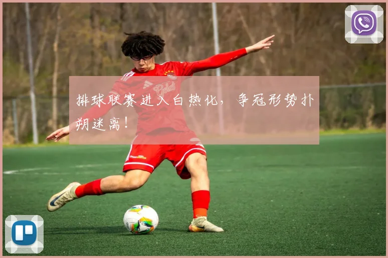 排球联赛进入白热化，争冠形势扑朔迷离！