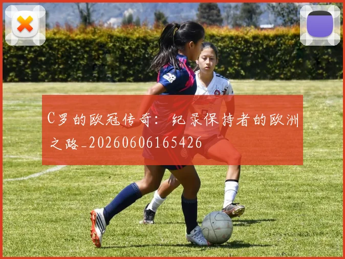 C罗的欧冠传奇：纪录保持者的欧洲之路_20260606165426