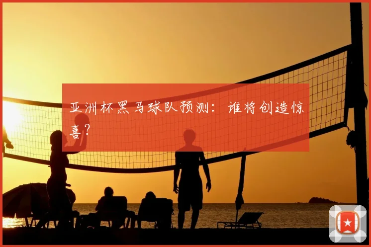 亚洲杯黑马球队预测:谁将创造惊喜?